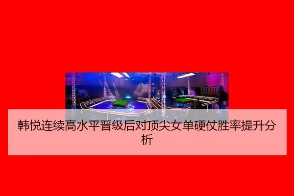 韩悦连续高水平晋级后对顶尖女单硬仗胜率提升分析（qyg）